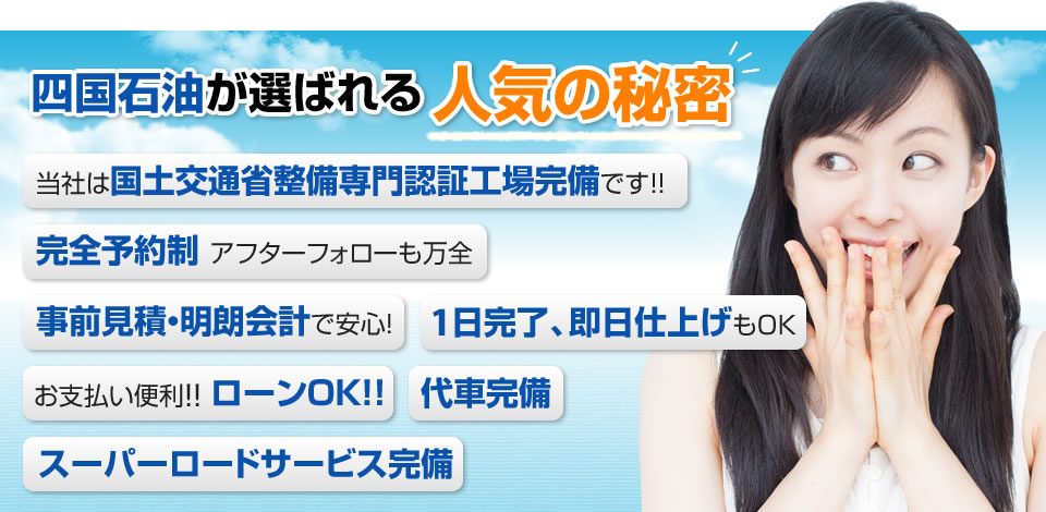 四国石油が選ばれる人気の秘密 当社は国土交通省整備専門認証工場完備です！！完全予約制 アフターフォローも万全 事前見積・明朗会計で安心！ 1日完了、即日仕上げもOK お支払い便利！！ ローンOK！！ 代車完備 スーパーロードサービス完備